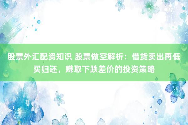 股票外汇配资知识 股票做空解析：借货卖出再低买归还，赚取下跌差价的投资策略