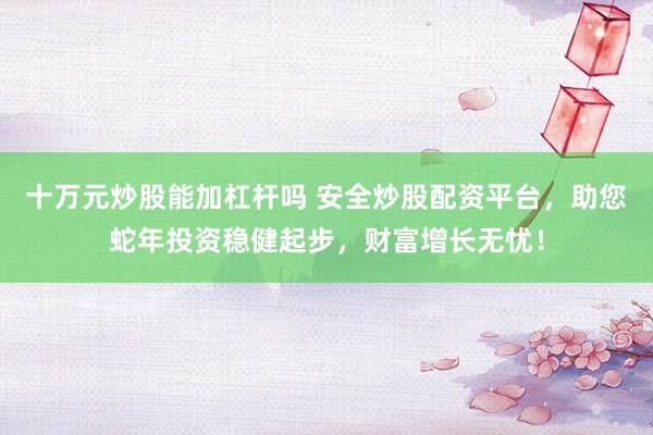 十万元炒股能加杠杆吗 安全炒股配资平台，助您蛇年投资稳健起步，财富增长无忧！