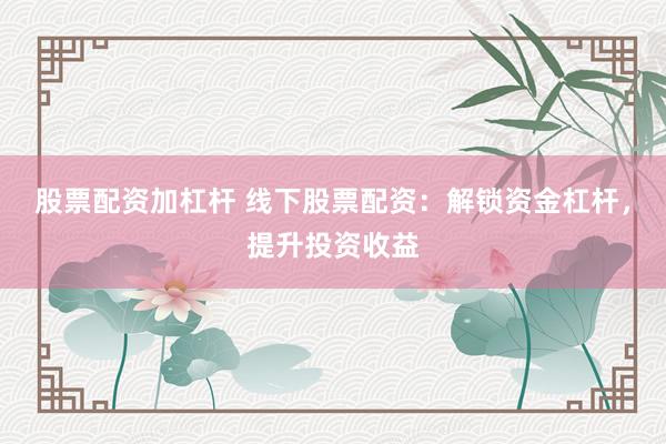 股票配资加杠杆 线下股票配资：解锁资金杠杆，提升投资收益