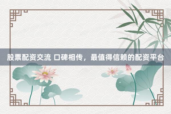 股票配资交流 口碑相传，最值得信赖的配资平台