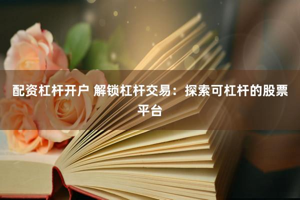 配资杠杆开户 解锁杠杆交易：探索可杠杆的股票平台