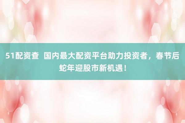 51配资查  国内最大配资平台助力投资者，春节后蛇年迎股市新机遇！
