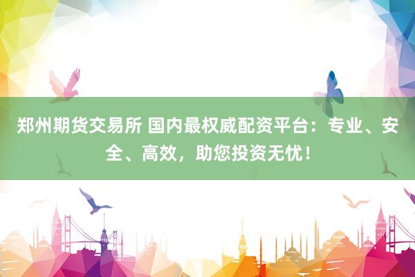 郑州期货交易所 国内最权威配资平台：专业、安全、高效，助您投资无忧！