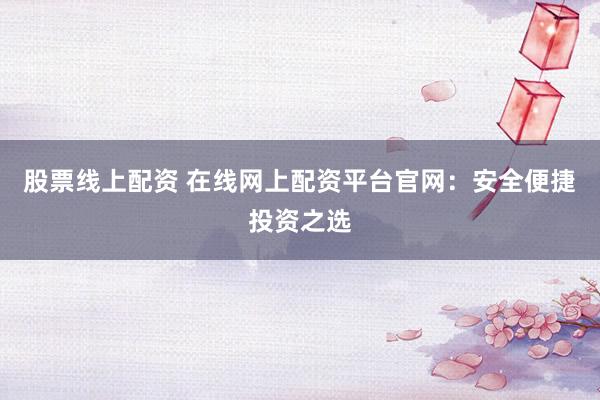 股票线上配资 在线网上配资平台官网：安全便捷投资之选