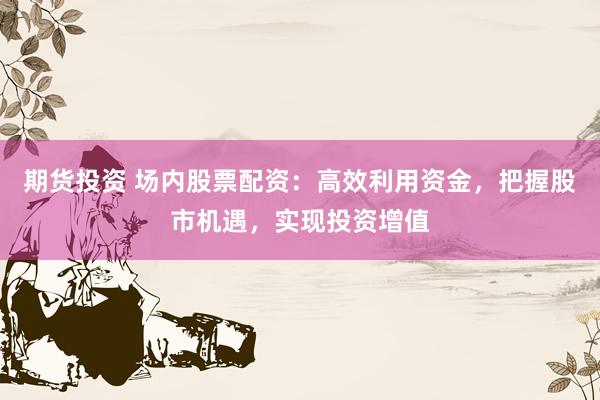 期货投资 场内股票配资：高效利用资金，把握股市机遇，实现投资增值