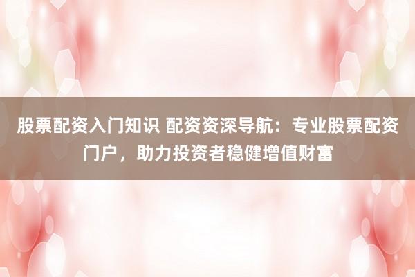 股票配资入门知识 配资资深导航：专业股票配资门户，助力投资者稳健增值财富