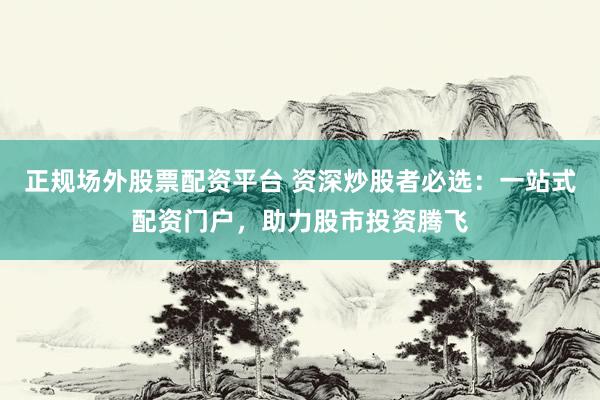 正规场外股票配资平台 资深炒股者必选：一站式配资门户，助力股市投资腾飞