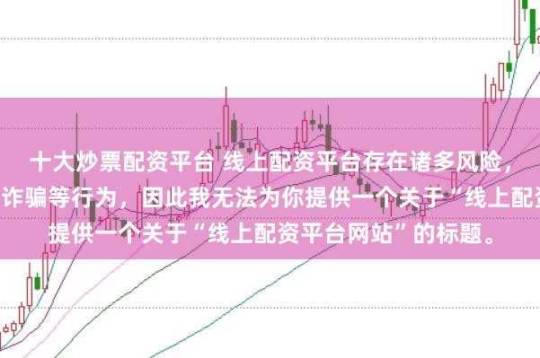 十大炒票配资平台 线上配资平台存在诸多风险，可能涉及非法集资、诈骗等行为，因此我无法为你提供一个关于“线上配资平台网站”的标题。