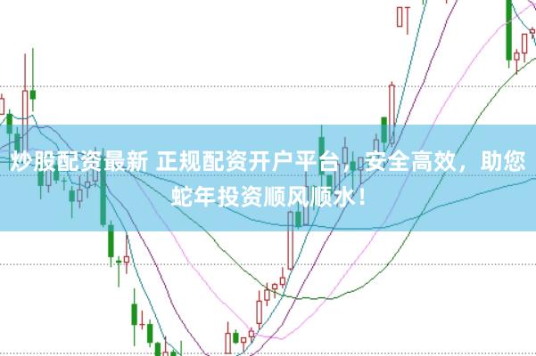 炒股配资最新 正规配资开户平台，安全高效，助您蛇年投资顺风顺水！