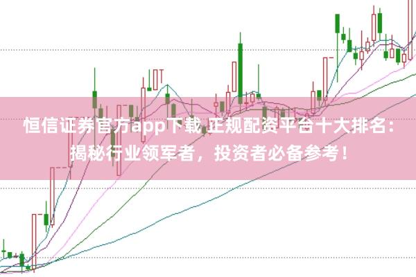 恒信证券官方app下载 正规配资平台十大排名：揭秘行业领军者，投资者必备参考！