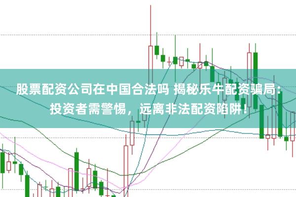 股票配资公司在中国合法吗 揭秘乐牛配资骗局：投资者需警惕，远离非法配资陷阱！