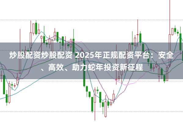 炒股配资炒股配资 2025年正规配资平台：安全、高效、助力蛇年投资新征程