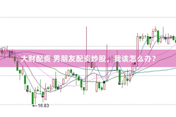 大财配资 男朋友配资炒股，我该怎么办？