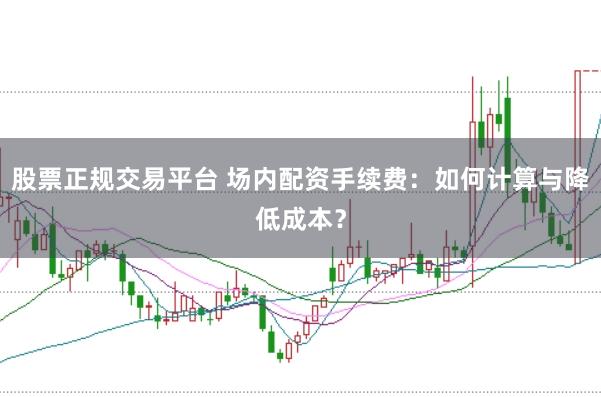 股票正规交易平台 场内配资手续费：如何计算与降低成本？