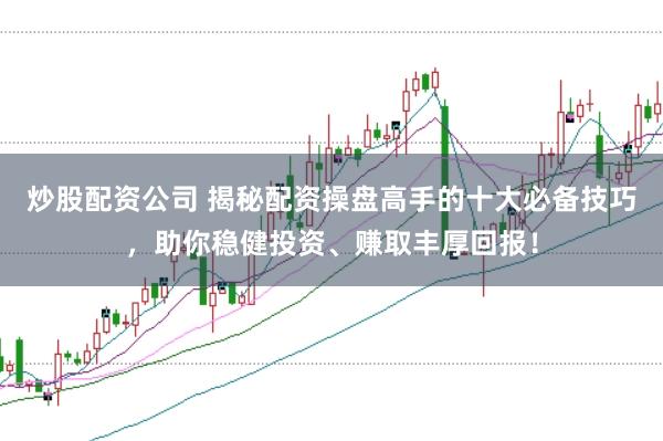 炒股配资公司 揭秘配资操盘高手的十大必备技巧，助你稳健投资、赚取丰厚回报！