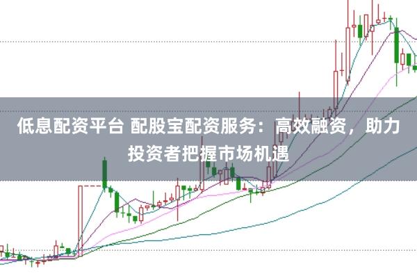 低息配资平台 配股宝配资服务：高效融资，助力投资者把握市场机遇
