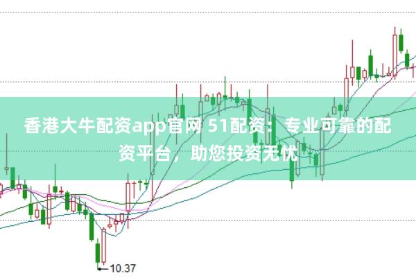 香港大牛配资app官网 51配资：专业可靠的配资平台，助您投资无忧