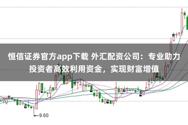 恒信证券官方app下载 外汇配资公司：专业助力投资者高效利用资金，实现财富增值
