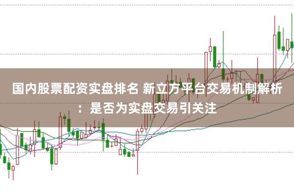 国内股票配资实盘排名 新立方平台交易机制解析：是否为实盘交易引关注