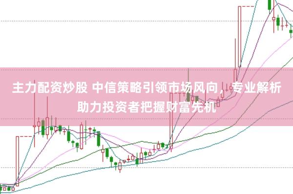 主力配资炒股 中信策略引领市场风向，专业解析助力投资者把握财富先机