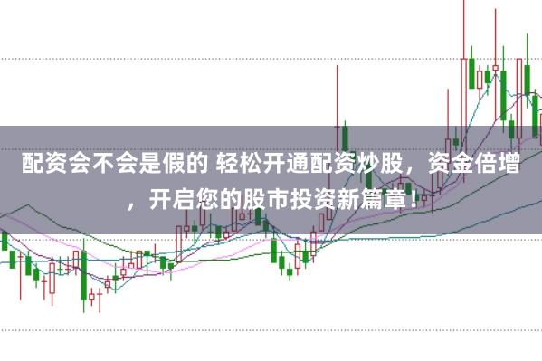 配资会不会是假的 轻松开通配资炒股，资金倍增，开启您的股市投资新篇章！