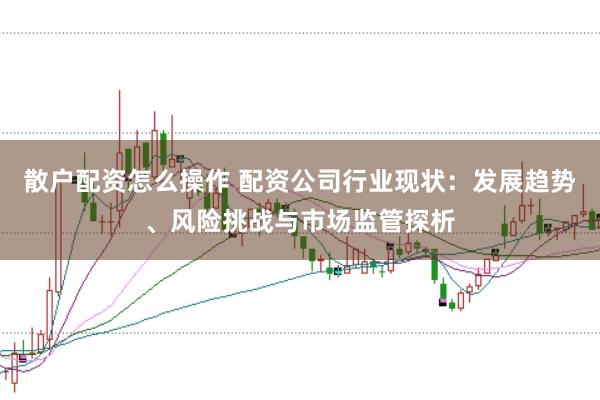 散户配资怎么操作 配资公司行业现状：发展趋势、风险挑战与市场监管探析