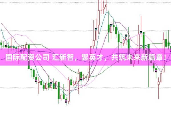 国际配资公司 汇新智，聚英才，共筑未来新篇章！