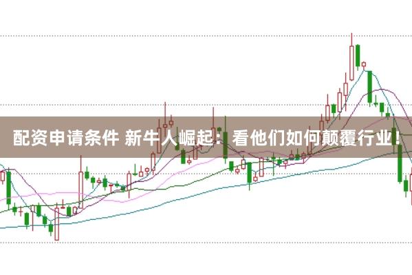 配资申请条件 新牛人崛起：看他们如何颠覆行业！