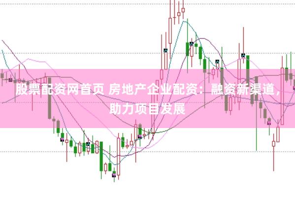 股票配资网首页 房地产企业配资：融资新渠道，助力项目发展
