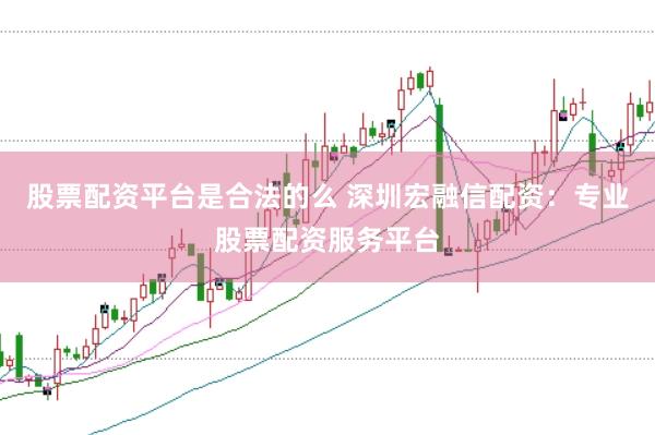 股票配资平台是合法的么 深圳宏融信配资：专业股票配资服务平台