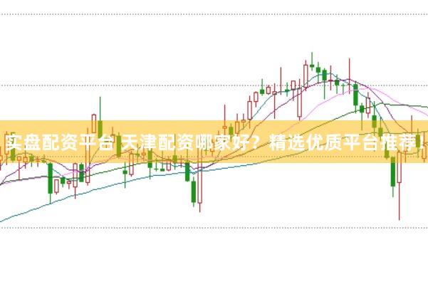 实盘配资平台 天津配资哪家好？精选优质平台推荐！