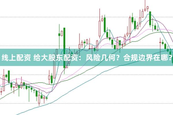 线上配资 给大股东配资：风险几何？合规边界在哪？