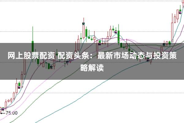 网上股票配资 配资头条：最新市场动态与投资策略解读