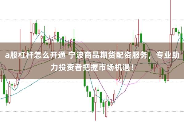 a股杠杆怎么开通 宁波商品期货配资服务，专业助力投资者把握市场机遇！