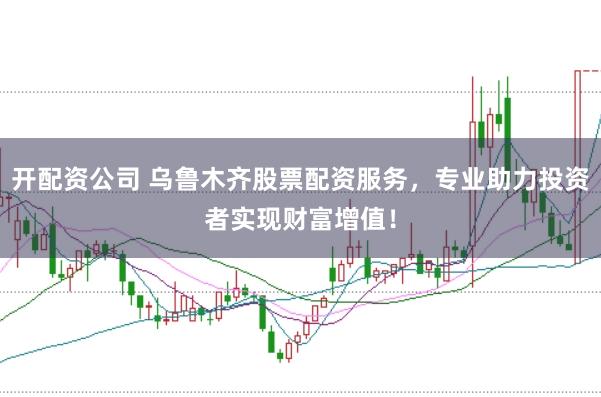 开配资公司 乌鲁木齐股票配资服务，专业助力投资者实现财富增值！