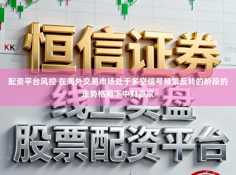 配资平台风控 在海外交易市场处于多空信号频繁反转的阶段的走势格局下中财源滚