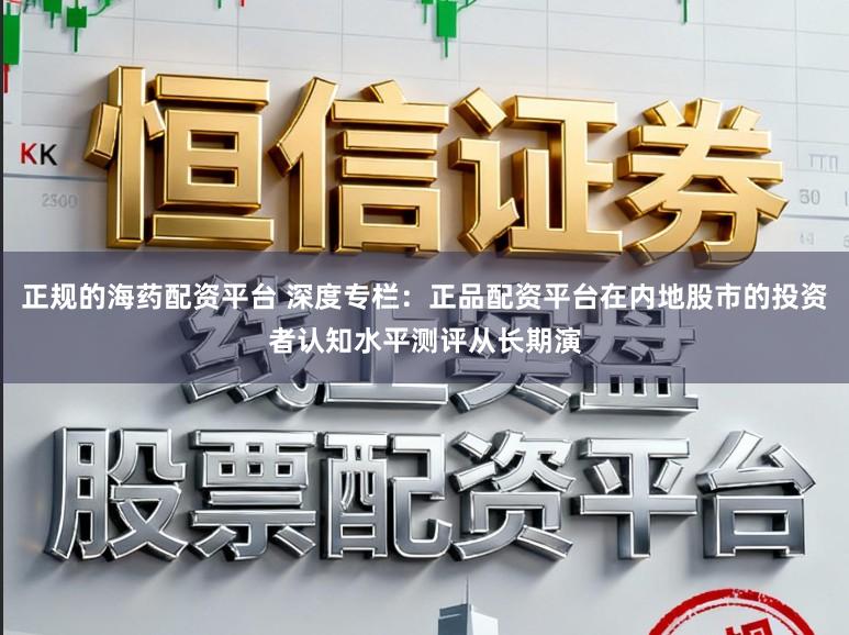 正规的海药配资平台 深度专栏：正品配资平台在内地股市的投资者认知水平测评从长期演