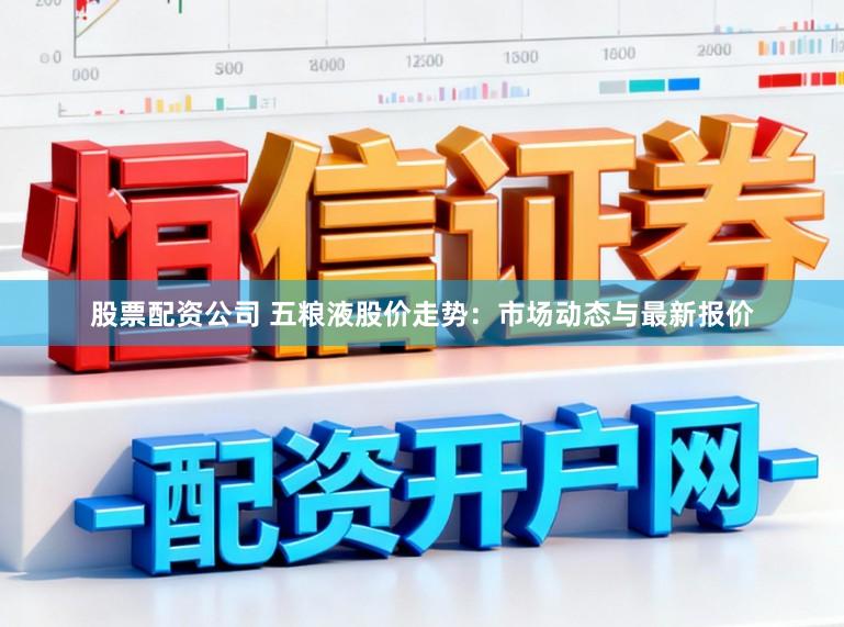 股票配资公司 五粮液股价走势:市场动态与最新报价