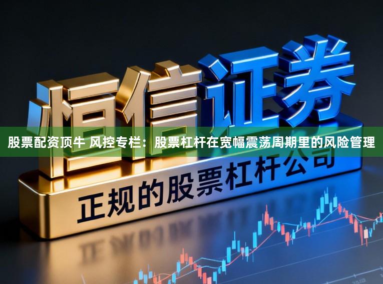 股票配资顶牛 风控专栏：股票杠杆在宽幅震荡周期里的风险管理