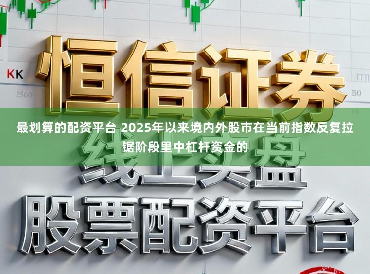 最划算的配资平台 2025年以来境内外股市在当前指数反复拉锯阶段里中杠杆资金的