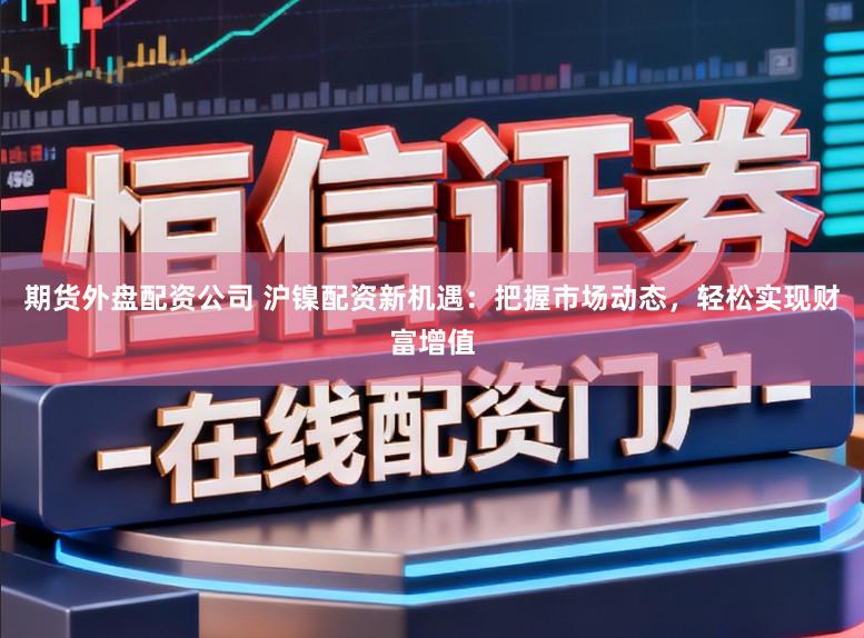 期货外盘配资公司 沪镍配资新机遇：把握市场动态，轻松实现财富增值